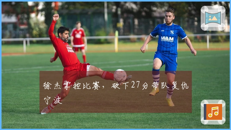 徐杰掌控比赛，砍下27分带队复仇宁波