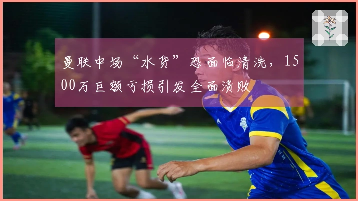 曼联中场“水货”恐面临清洗，1500万巨额亏损引发全面溃败