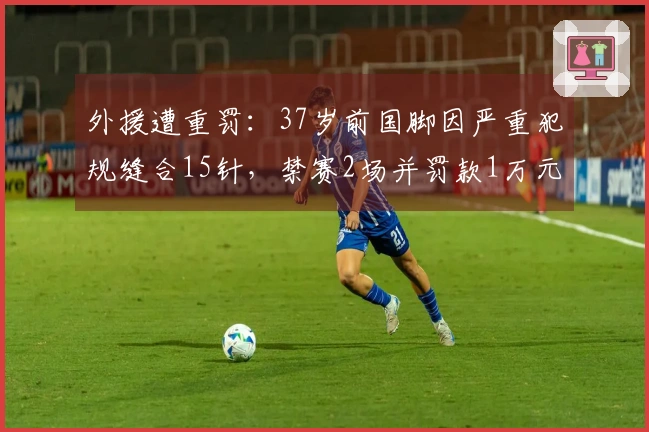 外援遭重罚：37岁前国脚因严重犯规缝合15针，禁赛2场并罚款1万元