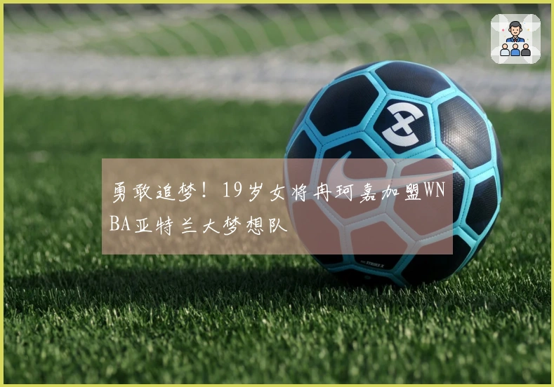 勇敢追梦！19岁女将冉珂嘉加盟WNBA亚特兰大梦想队