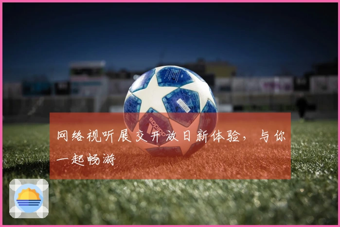 网络视听展交开放日新体验，与你一起畅游