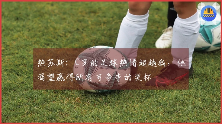 热苏斯：C罗的足球热情超越我，他渴望赢得所有可争夺的奖杯