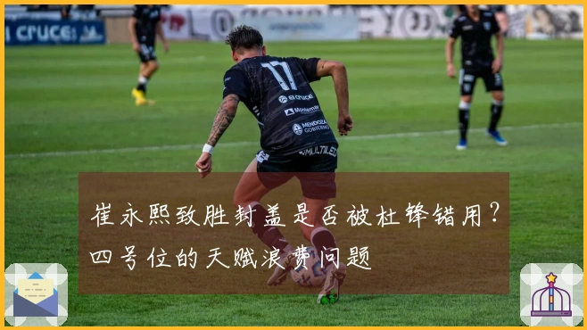 崔永熙致胜封盖是否被杜锋错用？四号位的天赋浪费问题