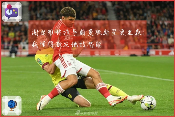 谢尔维将指导前曼联新星莫里森：我懂得激发他的潜能
