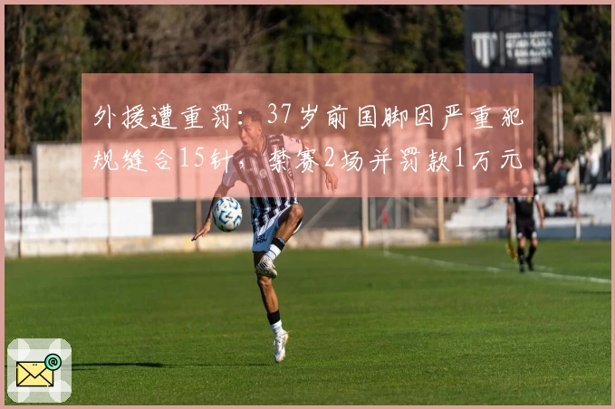 外援遭重罚：37岁前国脚因严重犯规缝合15针，禁赛2场并罚款1万元
