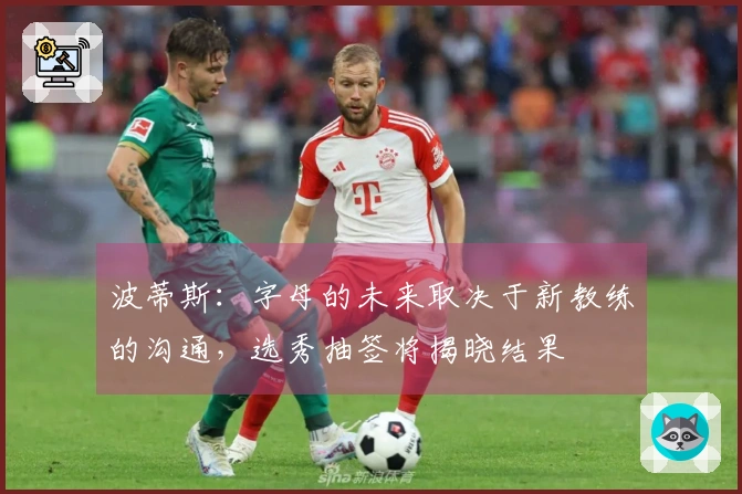 波蒂斯：字母的未来取决于新教练的沟通，选秀抽签将揭晓结果