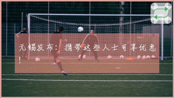 无锡发布：携带这些人士可享优惠！