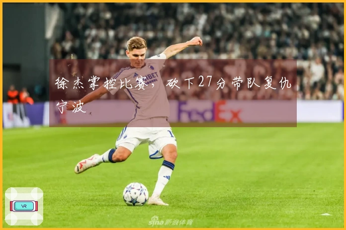 徐杰掌控比赛，砍下27分带队复仇宁波