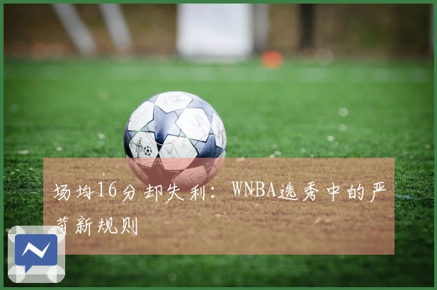 场均16分却失利：WNBA选秀中的严苛新规则