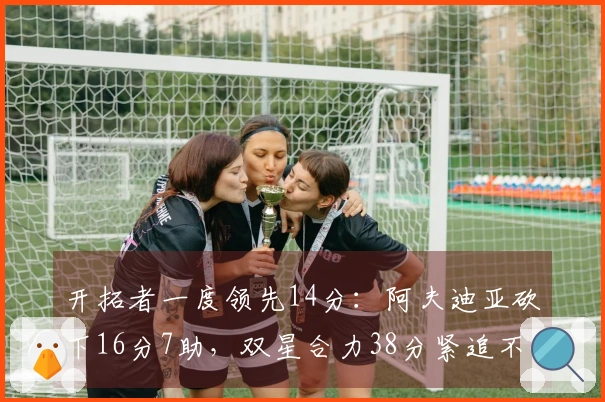 开拓者一度领先14分：阿夫迪亚砍下16分7助，双星合力38分紧追不舍