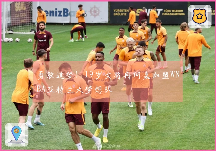 勇敢追梦！19岁女将冉珂嘉加盟WNBA亚特兰大梦想队